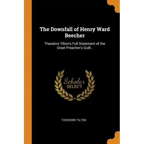 The Downfall of Henry Ward Beecher: Theodore Tilton's Full Statement of the Great Preacher's Guilt..