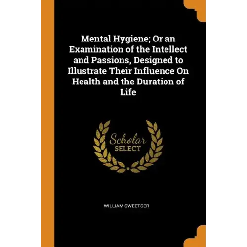 Mental Hygiene; Or an Examination of the Intellect and Passions, Designed to Illustrate Their Influence on Health and the Duration of Life