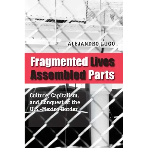 Fragmented Lives, Assembled Parts: Culture, Capitalism, and Conquest at the U.S.-Mexico Border