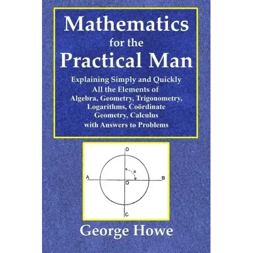 Mathematics for the Practical Man - Explaining Simply and Quickly All the Elements of Algebra, Geometry, Trigonometry, Logarithms, Coördinate Ge