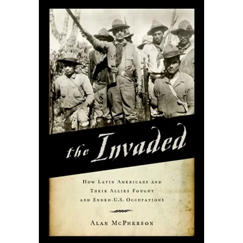Invaded: How Latin Americans and Their Allies Fought and Ended U.S. Occupations