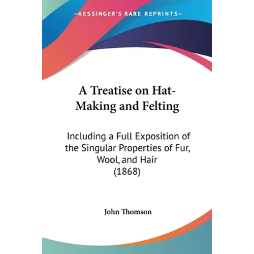 A Treatise on Hat-Making and Felting: Including a Full Exposition of the Singular Properties of Fur, Wool, and Hair (1868)