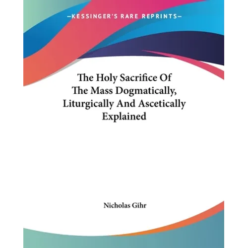The Holy Sacrifice Of The Mass Dogmatically, Liturgically And Ascetically Explained