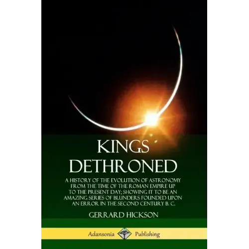 Kings Dethroned: A History of the Evolution of Astronomy from the Time of the Roman Empire Up to the Present Day; Showing It to Be an A