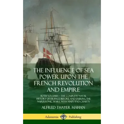 The Influence of Sea Power Upon the French Revolution and Empire: Both Volumes, the Complete Naval History of France before and during the Napoleonic