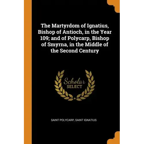 The Martyrdom of Ignatius, Bishop of Antioch, in the Year 109; And of Polycarp, Bishop of Smyrna, in the Middle of the Second Century