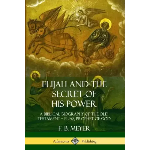 Elijah and the Secret of His Power: A Biblical Biography of the Old Testament - Elias, Prophet of God