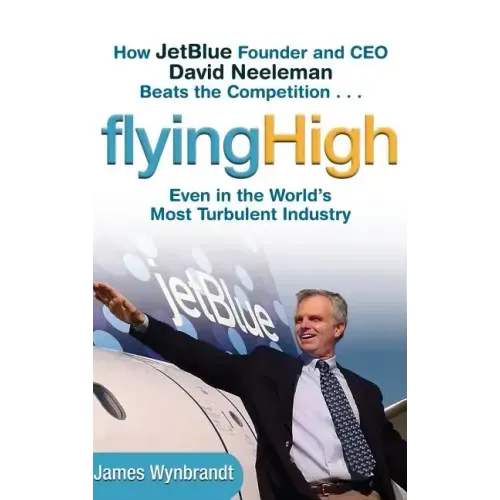 Flying High: How Jetblue Founder and CEO David Neeleman Beats the Competition... Even in the World's Most Turbulent Industry