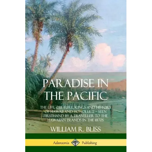 Paradise in the Pacific: The Life, Culture, Kings and History of Hawaii and Honolulu, Seen Firsthand by a Traveller to the Hawaiian Islands in the 187