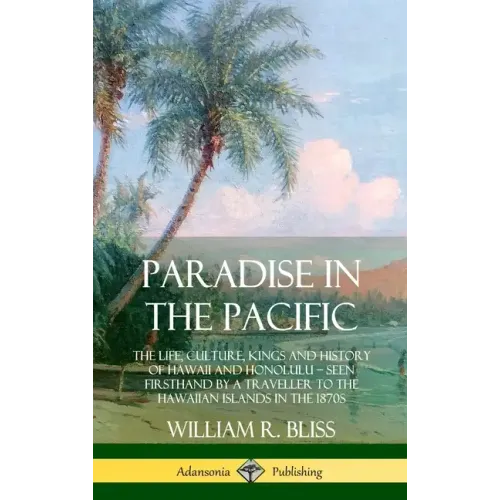 Paradise in the Pacific: The Life, Culture, Kings and History of Hawaii and Honolulu, Seen Firsthand by a Traveller to the Hawaiian Islands in