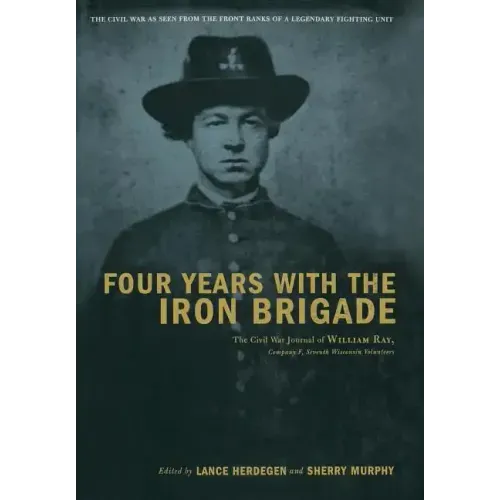 Four Years with the Iron Brigade: The Civil War Journal of William Ray, Company F, Seventh Wisconsin Volunteers