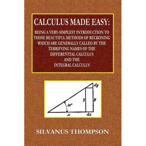 Calculus Made Easy - Being a Very-Simplest Introduction to Those Beautiful Methods of Reckoning Which Are Generally Called by the TERRIFYING NAMES of